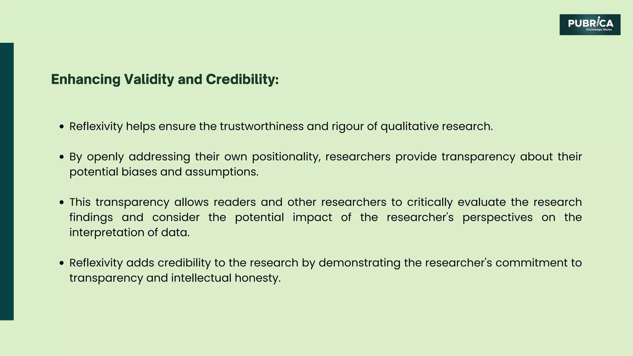 Reflexivity helps ensure the trustworthiness and rigour of qualitative research.
By openly addressing their own positionality, researchers provide transparency about their
potential biases and assumptions.
This transparency allows readers and other researchers to critically evaluate the research
findings and consider the potential impact of the researcher's perspectives on the
interpretation of data.
Reflexivity adds credibility to the research by demonstrating the researcher's commitment to
transparency and intellectual honesty.
Enhancing Validity and Credibility:
 