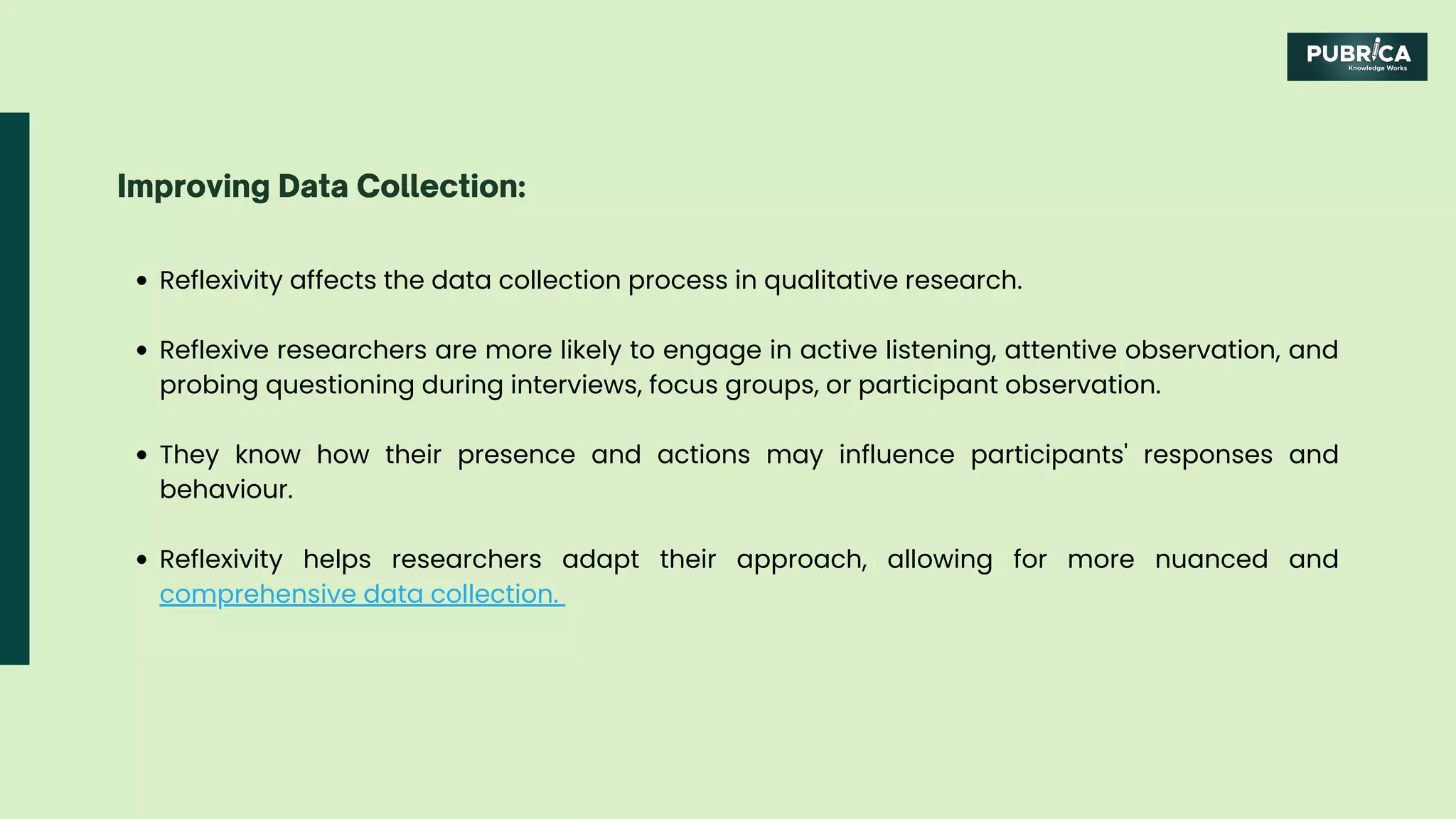 Reflexivity affects the data collection process in qualitative research.
Reflexive researchers are more likely to engage in active listening, attentive observation, and
probing questioning during interviews, focus groups, or participant observation.
They know how their presence and actions may influence participants' responses and
behaviour.
Reflexivity helps researchers adapt their approach, allowing for more nuanced and
comprehensive data collection.
Improving Data Collection:
 