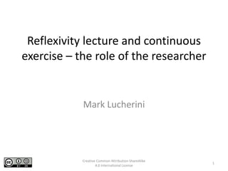 Reflexivity lecture and continuous
exercise – the role of the researcher
Mark Lucherini
1
Creative Common Attribution-ShareAlike
4.0 International License
 