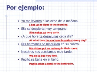 Yo me levanto  a las ocho de la mañana. Ella se despierta  muy temprano. ¿A qué hora  te desayunas  cada día? Mis hermanas se maquillan  en su cuarto. Nosotros nos acostamos  muy tarde. Pepito se baña  en el baño. Por ejemplo : I get up  at eight in the morning. She wakes up  very early. At what time  do you have breakfast  every day? My sisters put on makeup  in their room. We go to bed  very late. Pepito takes a bath  in the bathroom. 