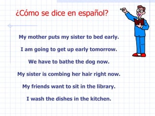 ¿Cómo se dice en español? My mother puts my sister to bed early. I am going to get up early tomorrow. We have to bathe the dog now. My sister is combing her hair right now. My friends want to sit in the library. I wash the dishes in the kitchen. 