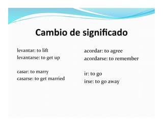 Cambio	
  de	
  signiﬁcado	
  
levantar:	
  to	
  lift	
              acordar:	
  to	
  agree	
  
levantarse:	
  to	
  get	
  up	
       acordarse:	
  to	
  remember	
  

casar:	
  to	
  marry	
                ir:	
  to	
  go	
  
casarse:	
  to	
  get	
  married	
  
                                       irse:	
  to	
  go	
  away	
  
 