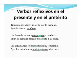 Verbos	
  reﬂexivos	
  en	
  el	
  
     presente	
  y	
  en	
  el	
  pretérito	
  
Típicamente	
  Mateo	
  se	
  afeita	
  por	
  la	
  mañana.	
  
Ayer	
  Mateo	
  no	
  se	
  afeitó.	
  	
  

Los	
  ﬁnes	
  de	
  semana	
  me	
  acuesto	
  a	
  las	
  diez.	
  
El	
  ﬁn	
  de	
  semana	
  pasado	
  me	
  acosté	
  a	
  las	
  once.	
  

Los	
  estudiantes	
  se	
  despiertan	
  muy	
  temprano.	
  
Ayer	
  los	
  estudiantes	
  se	
  despertaron	
  a	
  las	
  once.	
  	
  	
  
 