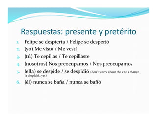 Respuestas:	
  presente	
  y	
  pretérito	
  
1.  Felipe	
  se	
  despierta	
  /	
  Felipe	
  se	
  despertó	
  
2.  (yo)	
  Me	
  visto	
  /	
  Me	
  vestí	
  
3.  (tú)	
  Te	
  cepillas	
  /	
  Te	
  cepillaste	
  
4.  (nosotros)	
  Nos	
  preocupamos	
  /	
  Nos	
  preocupamos	
  
5.  (ella)	
  se	
  despide	
  /	
  se	
  despidió	
  (don’t	
  worry	
  about	
  the	
  e	
  to	
  i	
  change	
  
       in	
  despidió...yet)	
  

6.  (él)	
  nunca	
  se	
  baña	
  /	
  nunca	
  se	
  bañó	
  
 