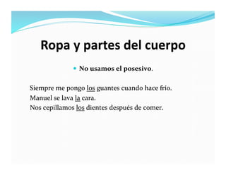 Ropa	
  y	
  partes	
  del	
  cuerpo	
  
                       No	
  usamos	
  el	
  posesivo.	
  


Siempre	
  me	
  pongo	
  los	
  guantes	
  cuando	
  hace	
  frío.	
  
Manuel	
  se	
  lava	
  la	
  cara.	
  
Nos	
  cepillamos	
  los	
  dientes	
  después	
  de	
  comer.	
  
 