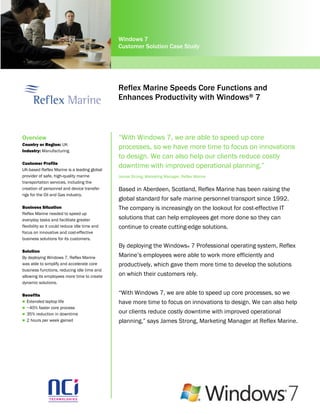 Windows 7
                                               Customer Solution Case Study




                                               Reflex Marine Speeds Core Functions and
                                               Enhances Productivity with Windows® 7



Overview                                       “With Windows 7, we are able to speed up core
Country or Region: UK
Industry: Manufacturing
                                               processes, so we have more time to focus on innovations
                                               to design. We can also help our clients reduce costly
Customer Profile
UK-based Reflex Marine is a leading global
                                               downtime with improved operational planning.”
provider of safe, high-quality marine          James Strong, Marketing Manager, Reflex Marine
transportation services, including the
creation of personnel and device transfer      Based in Aberdeen, Scotland, Reflex Marine has been raising the
rigs for the Oil and Gas industry.
                                               global standard for safe marine personnel transport since 1992.
Business Situation                             The company is increasingly on the lookout for cost-effective IT
Reflex Marine needed to speed up
everyday tasks and facilitate greater          solutions that can help employees get more done so they can
flexibility so it could reduce idle time and   continue to create cutting-edge solutions.
focus on innovative and cost-effective
business solutions for its customers.
                                               By deploying the Windows® 7 Professional operating system, Reflex
Solution
By deploying Windows 7, Reflex Marine          Marine’s employees were able to work more efficiently and
was able to simplify and accelerate core       productively, which gave them more time to develop the solutions
business functions, reducing idle time and
allowing its employees more time to create     on which their customers rely.
dynamic solutions.

Benefits                                       “With Windows 7, we are able to speed up core processes, so we
 Extended laptop life                         have more time to focus on innovations to design. We can also help
 ~40% faster core process
 35% reduction in downtime
                                               our clients reduce costly downtime with improved operational
 2 hours per week gained                      planning,” says James Strong, Marketing Manager at Reflex Marine.
 