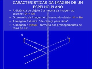 CARACTERÍSTICAS DA IMAGEM DE UM
           ESPELHO PLANO
• A distância do objeto é a mesma da imagem ao
  espelho: Di = Do
• O tamanho da imagem é o mesmo do objeto: Hi = Ho
• A imagem é direita: “de cabeça para cima”.
• A imagem é virtual - formada por prolongamentos de
  raios de luz.

        O
                                         I
 