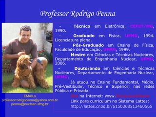 Professor Rodrigo Penna
                                    -     Técnico em Eletrônica, CEFET/MG,
                                1990.
                                   -      Graduado em Física, UFMG, 1994.
                                Licenciatura plena.
                                   -     Pós-Graduado em Ensino de Física,
                                Faculdade de Educação, UFMG, 1999.
                                 -      Mestre em Ciências e Técnicas Nucleares,
                                Departamento de Engenharia Nuclear, UFMG,
                                2006.
                                   -      Doutorando em Ciências e Técnicas
                                Nucleares, Departamento de Engenharia Nuclear,
                                UFMG.
                                        Já atuou no Ensino Fundamental, Médio,
                                Pré-Vestibular, Técnico e Superior, nas redes
                                Pública e Privada.
               EMAILs                   Site na Internet: www.fisicanovestibular
professorrodrigopenna@yahoo.com.br      Link para curriculum no Sistema Lattes:
      penna@nuclear.ufmg.br
                                        http://lattes.cnpq.br/6150368513460565
 
