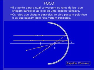 FOCO
• É o ponto para o qual convergem os raios de luz que
  chegam paralelos ao eixo de uma espelho côncavo.
• Os raios que chegam paralelos ao eixo passam pelo foco
  e os que passam pelo foco voltam paralelos.




                                            V

                     C         F




                                         Espelho Côncavo
 