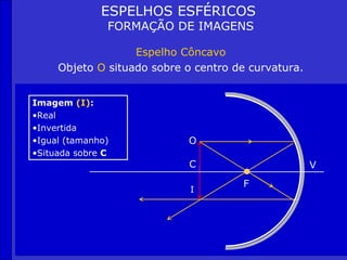ESPELHOS ESFÉRICOS
               FORMAÇÃO DE IMAGENS

                   Espelho Côncavo
     Objeto O situado sobre o centro de curvatura.


Imagem (I):
•Real
•Invertida
•Igual (tamanho)            O
•Situada sobre C
                             C                       V
                                       F
                             I
 