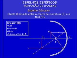 ESPELHOS ESFÉRICOS
               FORMAÇÃO DE IMAGENS
                     Espelho Côncavo
Objeto O situado entre o centro de curvatura (C) e o
                       foco (F).

Imagem (I):
•Real
•Invertida
•Maior                              O
•Situada além de C
                                C                  V

                            I           F
 