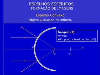 ESPELHOS ESFÉRICOS
 FORMAÇÃO DE IMAGENS

      Espelho Convexo
Objeto O situado no infinito.


                        Imagem (I):
                        •Virtual
                        •Um ponto situado no foco (F)


  V                                       E
                I
                    F           C
 