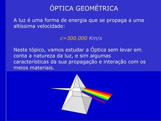 ÓPTICA GEOMÉTRICA
A luz é uma forma de energia que se propaga a uma
altíssima velocidade:

                  c=300.000 Km/s

Neste tópico, vamos estudar a Óptica sem levar em
conta a natureza da luz, e sim algumas
características da sua propagação e interação com os
meios materiais.
 