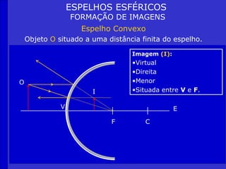 ESPELHOS ESFÉRICOS
                  FORMAÇÃO DE IMAGENS
                    Espelho Convexo
    Objeto O situado a uma distância finita do espelho.

                                  Imagem (I):
                                  •Virtual
                                  •Direita
O                                 •Menor
                       I          •Situada entre V e F.

              V                                 E

                            F         C
 