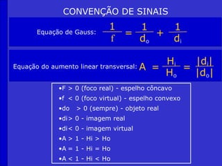 CONVENÇÃO DE SINAIS
                             1   1    1
       Equação de Gauss:       =    +
                             f   do   di

                                             Hi   |di|
Equação do aumento linear transversal:   A =    =
                                             Ho   |do|
             •F > 0 (foco real) - espelho côncavo
             •f < 0 (foco virtual) - espelho convexo
             •do   > 0 (sempre) - objeto real
             •di> 0 - imagem real
             •di< 0 - imagem virtual
             •A > 1 - Hi > Ho
             •A = 1 - Hi = Ho
             •A < 1 - Hi < Ho
 