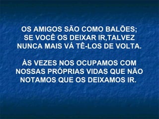 OS AMIGOS SÃO COMO BALÕES;
 SE VOCÊ OS DEIXAR IR,TALVEZ
NUNCA MAIS VÁ TÊ-LOS DE VOLTA.

 ÀS VEZES NOS OCUPAMOS COM
NOSSAS PRÓPRIAS VIDAS QUE NÃO
 NOTAMOS QUE OS DEIXAMOS IR.
 