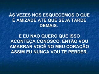 ÀS VEZES NOS ESQUECEMOS O QUE
 É AMIZADE ATÉ QUE SEJA TARDE
            DEMAIS.

   E EU NÃO QUERO QUE ISSO
ACONTEÇA CONOSCO, ENTÃO VOU
AMARRAR VOCÊ NO MEU CORAÇÃO
ASSIM EU NUNCA VOU TE PERDER.
 
