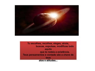 Tu escolhes, recolhes, eleges, atrais,                     buscas, expulsas, modificas tudo aquilo                     que te rodeia a existência.Teus pensamentos e vontade são a chave de teus atos e atitudes...                   
