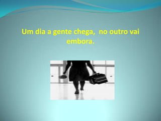 Um dia a gente chega,  no outro vai embora.