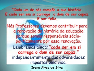 “Cada um de nós compõe a sua história.E cada ser em si carrega  o dom de ser capaz.E ser feliz.Nós Professores devemos contribuir para a renovação da história da educação porque somos responsáveis sócio-politicamente por essa renovação. Lembremos ainda: “cada ser em si carrega o dom de ser capaz,” independentemente das adversidades impostas pela vida.Irene Alves da SilvaBelém de São Francisco-PE