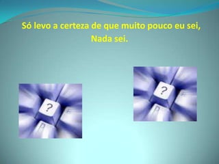 Só levo a certeza de que muito pouco eu sei,Nada sei.