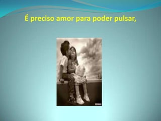 É preciso amor para poder pulsar,