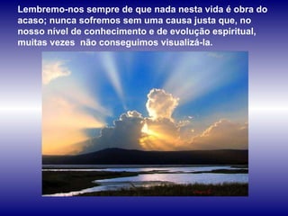 Lembremo-nos sempre de que nada nesta vida é obra do acaso; nunca sofremos sem uma causa justa que, no nosso nível de conhecimento e de evolução espiritual, muitas vezes  não conseguimos visualizá-la.  
