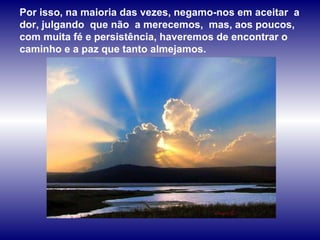 Por isso, na maioria das vezes, negamo-nos em aceitar  a dor, julgando  que não  a merecemos,  mas, aos poucos, com muita fé e persistência, haveremos de encontrar o  caminho e a paz que tanto almejamos.  