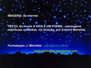 IMAGENS: da internet  TEXTO: do livreto A VIDA É UM POEMA - mensagens espirituais recebidas, via intuição, por Zulmira Meirelles  Formatação: J. Meirelles  [email_address] www.jmeirelles.wordpress.com  
