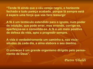 “ Tende fé ainda que o céu esteja negro, o horizonte fechado e tudo pareça acabado, porque lá sempre está à espera uma força que vos fará ressurgir A fé é um tentáculo estendido para o ignoto, num poder de intuição, que pode errar, mas errando, corrige-se, aperfeiçoa-se e consolida-se. A fé é um meio positivo de defesa da vida, apto a progredir sempre.  A vida é verdadeiramente um caminho e, nas vicis-situdes de cada dia, a alma elabora o seu destino O universo é um grande organismo dirigido pelo pensa-mento de Deus”. Pietro Ubaldi 