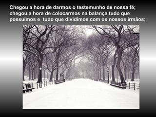 Chegou a hora de darmos o testemunho de nossa fé; chegou a hora de colocarmos na balança tudo que possuímos e  tudo que dividimos com os nossos irmãos; 