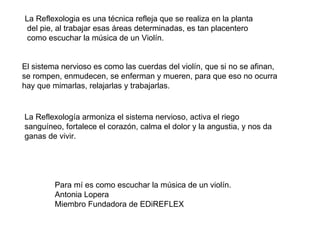 La Reflexologia es una técnica refleja que se realiza en la planta del pie, al trabajar esas áreas determinadas, es tan placentero como escuchar la música de un Violín.  El sistema nervioso es como las cuerdas del violín, que si no se afinan, se rompen, enmudecen, se enferman y mueren, para que eso no ocurra hay que mimarlas, relajarlas y trabajarlas.  La Reflexología armoniza el sistema nervioso, activa el riego sanguíneo, fortalece el corazón, calma el dolor y la angustia, y nos da ganas de vivir.  Para mí es como escuchar la música de un violín. Antonia Lopera Miembro Fundadora de EDiREFLEX 