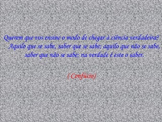 Querem que vos ensine o modo de chegar à ciência verdadeira?
 Aquilo que se sabe, saber que se sabe; aquilo que não se sabe,
       saber que não se sabe; na verdade é este o saber.

                         ( Confúcio)
 
