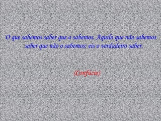 O que sabemos saber que o sabemos. Aquilo que não sabemos
       saber que não o sabemos: eis o verdadeiro saber.


                         (Confúcio)
 