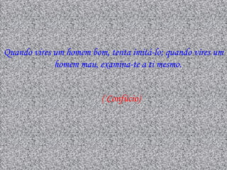 Quando vires um homem bom, tenta imitá-lo; quando vires um
             homem mau, examina-te a ti mesmo.


                         ( Confúcio)
 