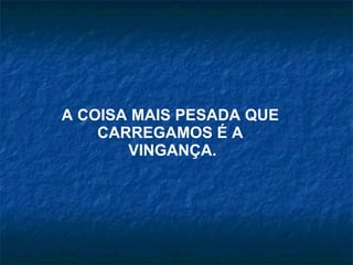 A COISA MAIS PESADA QUE  CARREGAMOS É A  VINGANÇA. 
