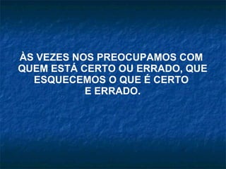 ÀS VEZES NOS PREOCUPAMOS COM  QUEM ESTÁ CERTO OU ERRADO, QUE ESQUECEMOS O QUE É CERTO  E ERRADO. 