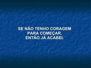 SE NÃO TENHO CORAGEM  PARA COMEÇAR, ENTÃO JÁ ACABEI. 