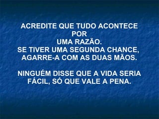 ACREDITE QUE TUDO ACONTECE POR UMA RAZÃO. SE TIVER UMA SEGUNDA CHANCE,  AGARRE-A COM AS DUAS MÃOS. NINGUÉM DISSE QUE A VIDA SERIA FÁCIL, SÓ QUE VALE A PENA. 