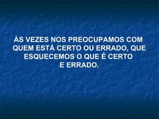 ÀS VEZES NOS PREOCUPAMOS COM  QUEM ESTÁ CERTO OU ERRADO, QUE ESQUECEMOS O QUE É CERTO  E ERRADO. 