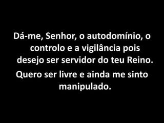 Dá-me, Senhor, o autodomínio, o
controlo e a vigilância pois
desejo ser servidor do teu Reino.
Quero ser livre e ainda me sinto
manipulado.
 