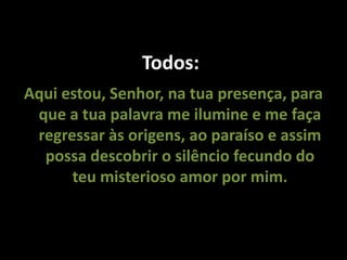 Todos:
Aqui estou, Senhor, na tua presença, para
que a tua palavra me ilumine e me faça
regressar às origens, ao paraíso e assim
possa descobrir o silêncio fecundo do
teu misterioso amor por mim.
 