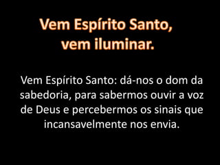 Vem Espírito Santo: dá-nos o dom da
sabedoria, para sabermos ouvir a voz
de Deus e percebermos os sinais que
incansavelmente nos envia.
 