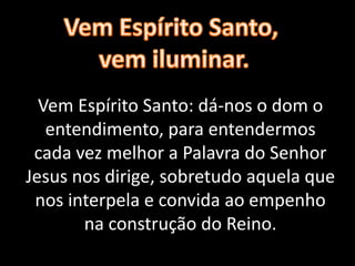 Vem Espírito Santo: dá-nos o dom o
entendimento, para entendermos
cada vez melhor a Palavra do Senhor
Jesus nos dirige, sobretudo aquela que
nos interpela e convida ao empenho
na construção do Reino.
 