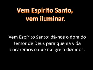 Vem Espírito Santo: dá-nos o dom do
temor de Deus para que na vida
encaremos o que na igreja dizemos.
 