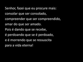 Senhor, fazei que eu procure mais:
consolar que ser consolado,
compreender que ser compreendido,
amar do que ser amado.
Pois é dando que se recebe,
é perdoando que se é perdoado,
e é morrendo que se ressuscita
para a vida eterna!
 