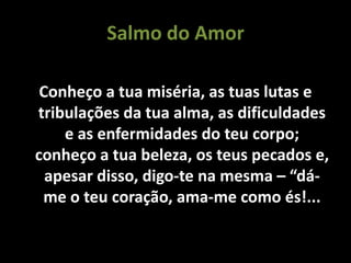 Salmo do Amor
Conheço a tua miséria, as tuas lutas e
tribulações da tua alma, as dificuldades
e as enfermidades do teu corpo;
conheço a tua beleza, os teus pecados e,
apesar disso, digo-te na mesma – “dá-
me o teu coração, ama-me como és!...
 