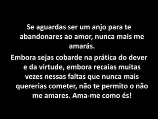 Se aguardas ser um anjo para te
abandonares ao amor, nunca mais me
amarás.
Embora sejas cobarde na prática do dever
e da virtude, embora recaias muitas
vezes nessas faltas que nunca mais
quererias cometer, não te permito o não
me amares. Ama-me como és!
 