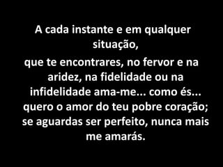 A cada instante e em qualquer
situação,
que te encontrares, no fervor e na
aridez, na fidelidade ou na
infidelidade ama-me... como és...
quero o amor do teu pobre coração;
se aguardas ser perfeito, nunca mais
me amarás.
 