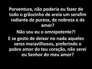 Porventura, não poderia eu fazer de
todo o grãozinho de areia um serafim
radiante de pureza, de nobreza e de
amor?
Não sou eu o omnipotente?!
E se gosto de deixar no nada aqueles
seres maravilhosos, preferindo o
pobre amor do teu coração, não serei
eu Senhor do meu amor?
 